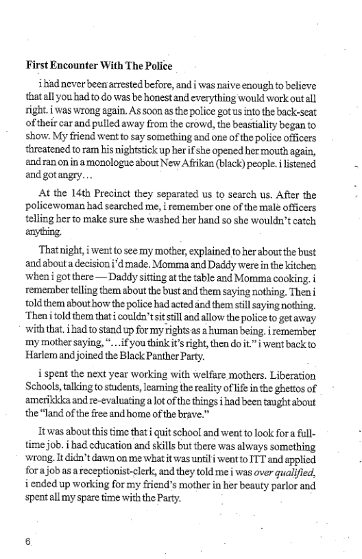 First Encounter With The Police  ihad never been arrested before, and i was naive enough o believe thatall you had to do was be honest and everything would work outall right. i was wrong again. As soon as the police gotus into the back-seat oftheir car and pulled away from the crowd, the beastiality began to show. My friend went to say something and one of the police officers threatened to ram his nightstick up her if she opened her mouth again, andran on in amonologue about New Afrikan (black) people. i listened and gotangry. .  At the 14th Precinct they separated us to search us. After the policewoman had searched me, | remember one of the male officers telling her to make sure she washed her hand so she wouldn’t catch  anything.  That night, i went to see my mother, explained to her about the bust andabouta decision i*d made. Momma and Daddy were in the kitchen when got there — Daddy sitting at the table and Momma cooking. remember telling them about the bust and them saying nothing, Theni told them about how the police had acted dnd them stillsaying nothing, ‘Theniitold them that i couldn’tsitsill and allow the police to getaway with that. i had to stand up for my rights as a ruman being. i remember ‘my mother saying, “...if you think it’s right, then do it.” i went back to Harlem and joined the Black Panther Party.  i spent the next year working with welfare mothers. Liberation Schools, talking to students, leaming the reality of life in the ghettos of amerikidka and re-evaluating a ot of the things i had been taught about the “land of the free and home of the brave.”  Tt was about this time that i quit school and went to look for a full- time job. i had education and skills but there was always something wrong, It didn’t dawn on me what it was untili went to ITT and applied forajob as a receptionist-clerk, and they told me i was over qualified, i ended up working for my friend’s mother in her beauty parlor and spent all my spare time with the Party. 
